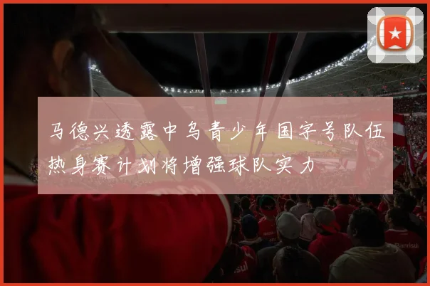 马德兴透露中乌青少年国字号队伍热身赛计划将增强球队实力