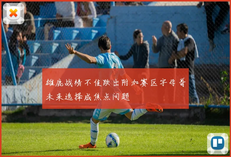 雄鹿战绩不佳跌出附加赛区字母哥未来选择成焦点问题