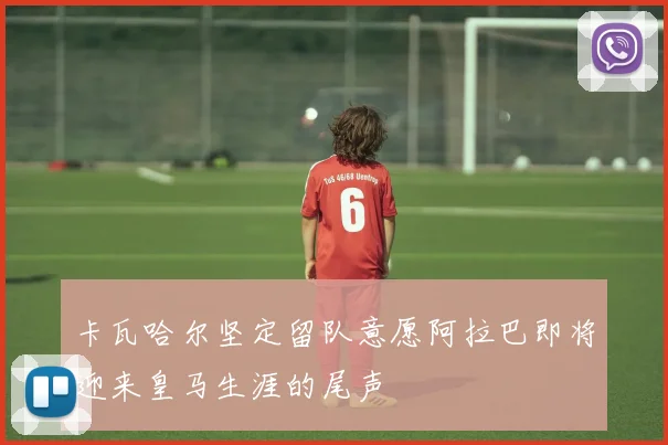 卡瓦哈尔坚定留队意愿阿拉巴即将迎来皇马生涯的尾声