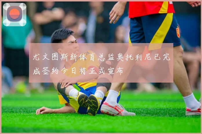 尤文图斯新体育总监奥托利尼已完成签约今日将正式宣布