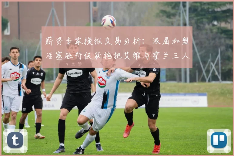 薪资专家模拟交易分析：浓眉加盟活塞独行侠获拖把艾维与霍兰三人组合