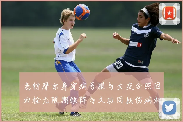 惠特摩尔身穿病号服与女友合照因血栓无限期缺阵与文班同款伤病相似
