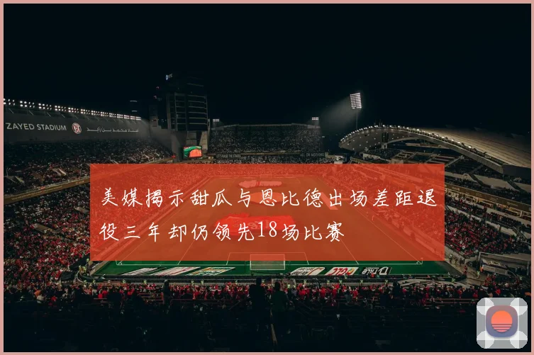 美媒揭示甜瓜与恩比德出场差距退役三年却仍领先18场比赛