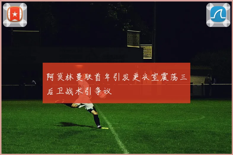 阿莫林曼联首年引发更衣室震荡三后卫战术引争议