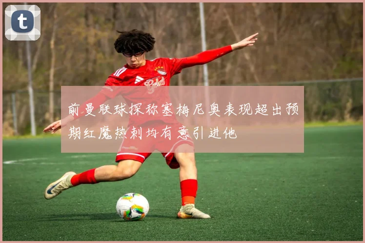 前曼联球探称塞梅尼奥表现超出预期红魔热刺均有意引进他