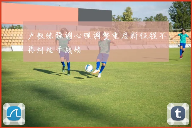 卢教练强调心理调整重启新征程不再纠结于战绩