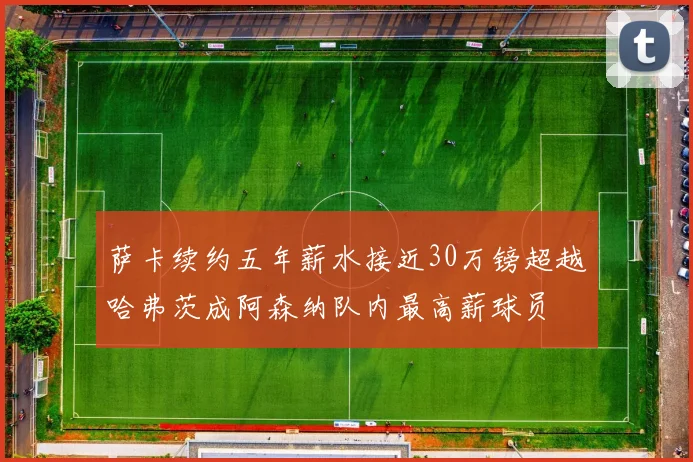 萨卡续约五年薪水接近30万镑超越哈弗茨成阿森纳队内最高薪球员