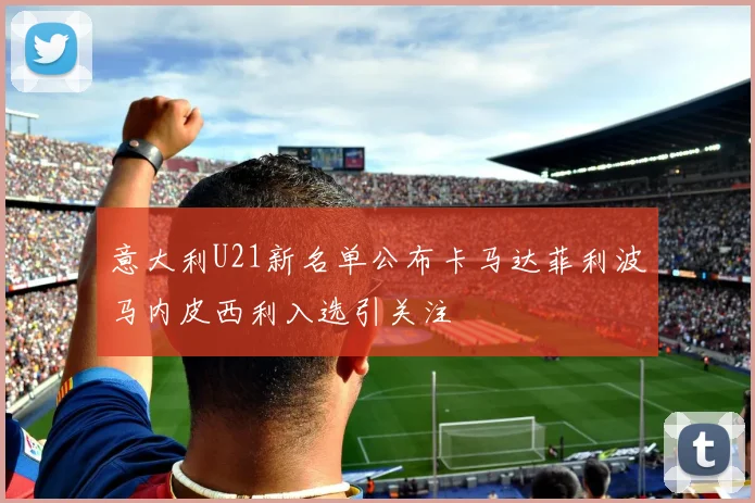 意大利U21新名单公布卡马达菲利波马内皮西利入选引关注