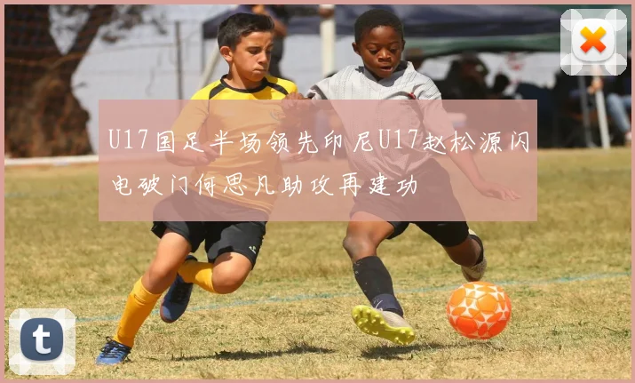 U17国足半场领先印尼U17赵松源闪电破门何思凡助攻再建功