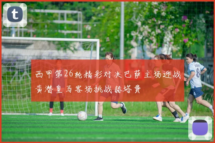 西甲第26轮精彩对决巴萨主场迎战黄潜皇马客场挑战赫塔费