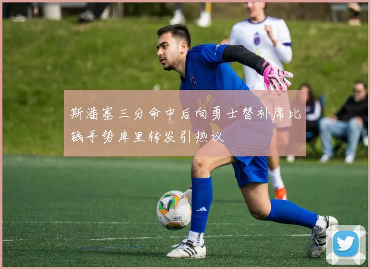 斯潘塞三分命中后向勇士替补席比钱手势库里转发引热议