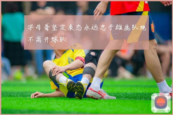 字母哥坚定表态永远忠于雄鹿队绝不离开球队