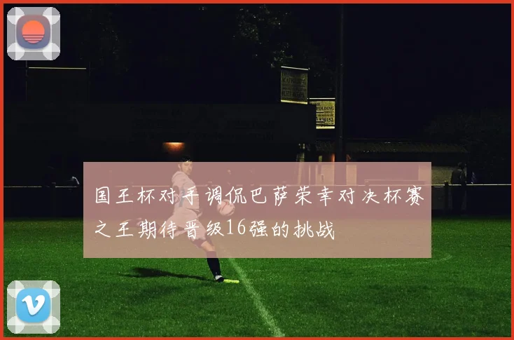 国王杯对手调侃巴萨荣幸对决杯赛之王期待晋级16强的挑战