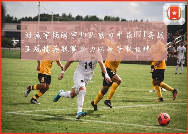 刘诚宇杨皓宇归队助力申花U21备战亚冠精英联赛全力以赴争取佳绩