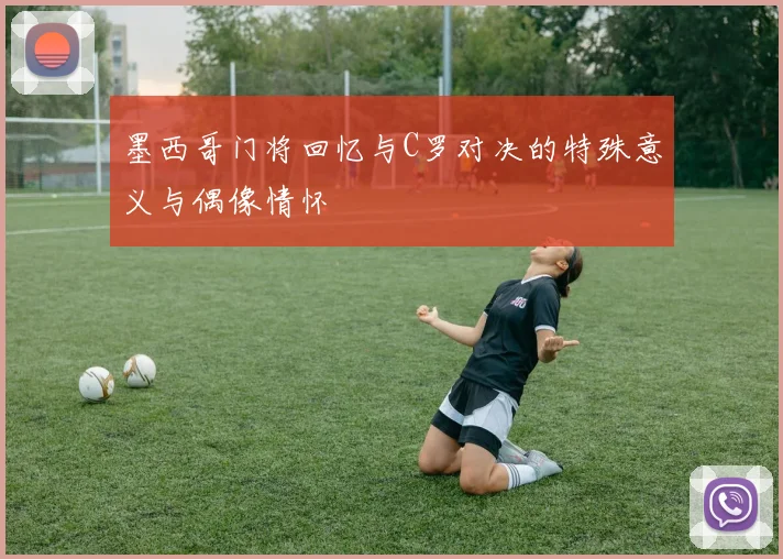 墨西哥门将回忆与C罗对决的特殊意义与偶像情怀