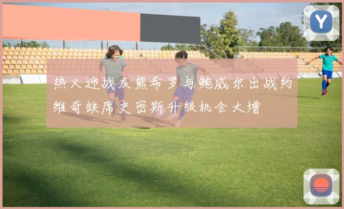 热火迎战灰熊希罗与鲍威尔出战约维奇缺席史密斯升级机会大增