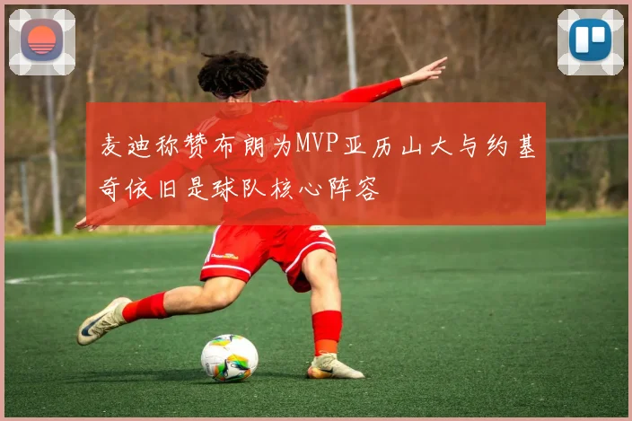 麦迪称赞布朗为MVP亚历山大与约基奇依旧是球队核心阵容