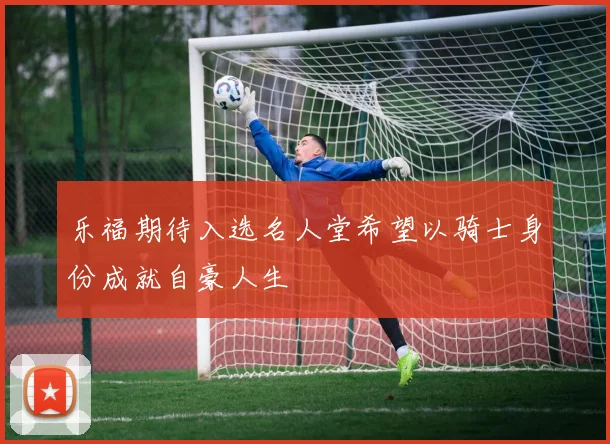 乐福期待入选名人堂希望以骑士身份成就自豪人生