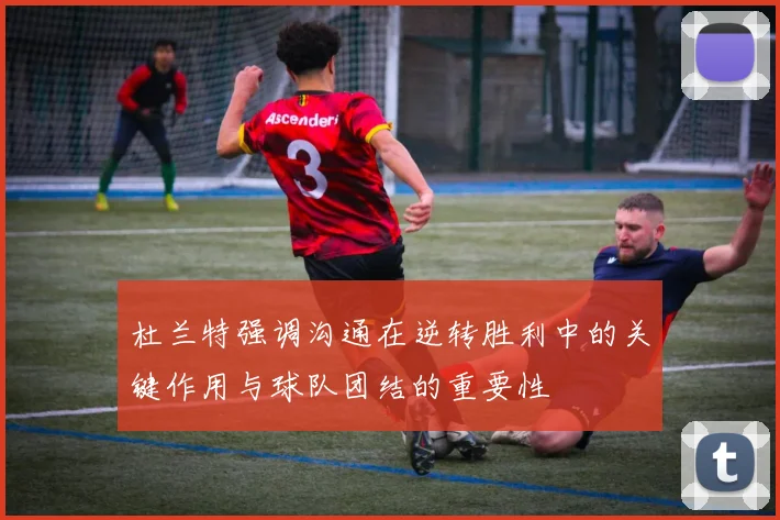 杜兰特强调沟通在逆转胜利中的关键作用与球队团结的重要性
