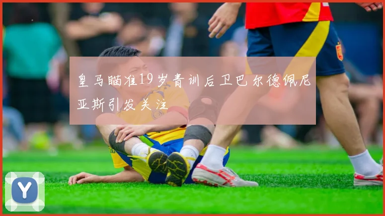 皇马瞄准19岁青训后卫巴尔德佩尼亚斯引发关注