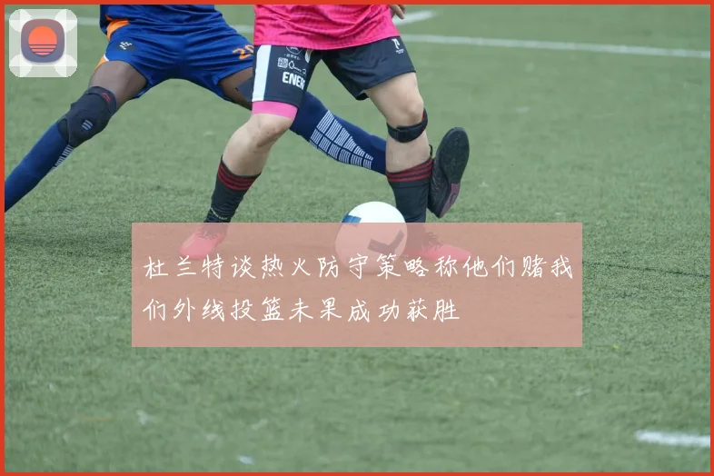杜兰特谈热火防守策略称他们赌我们外线投篮未果成功获胜