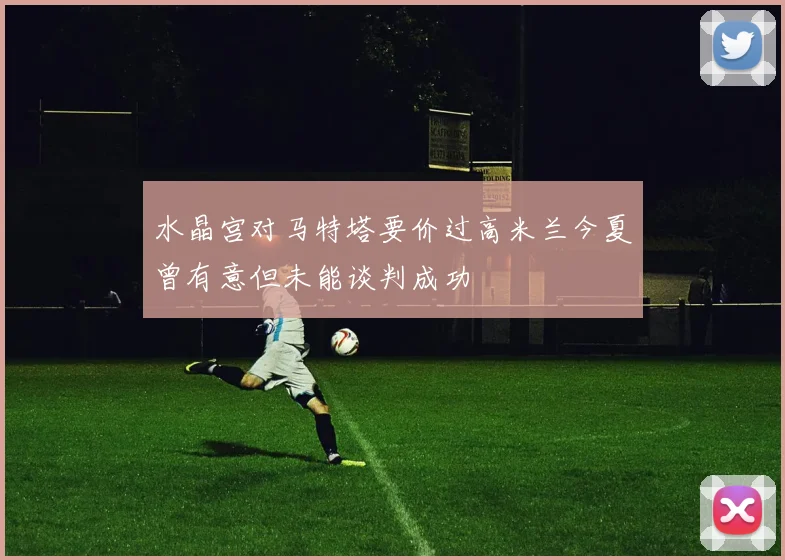 水晶宫对马特塔要价过高米兰今夏曾有意但未能谈判成功