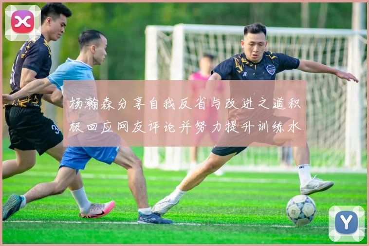 杨瀚森分享自我反省与改进之道积极回应网友评论并努力提升训练水平