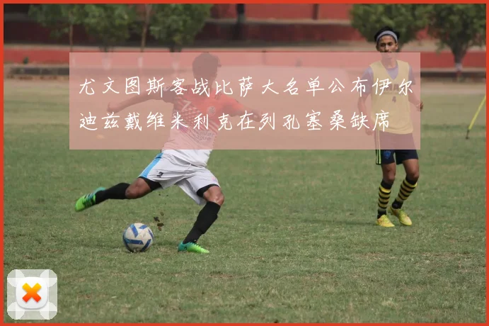 尤文图斯客战比萨大名单公布伊尔迪兹戴维米利克在列孔塞桑缺席