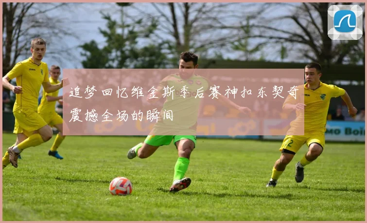 追梦回忆维金斯季后赛神扣东契奇震撼全场的瞬间