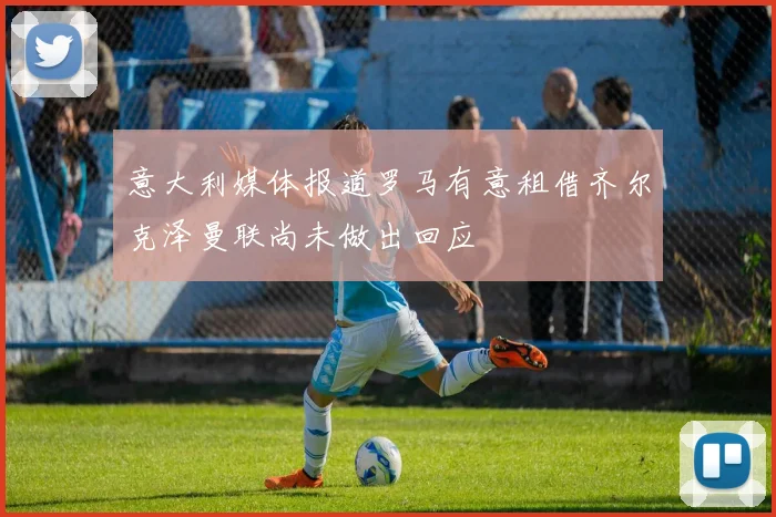 意大利媒体报道罗马有意租借齐尔克泽曼联尚未做出回应