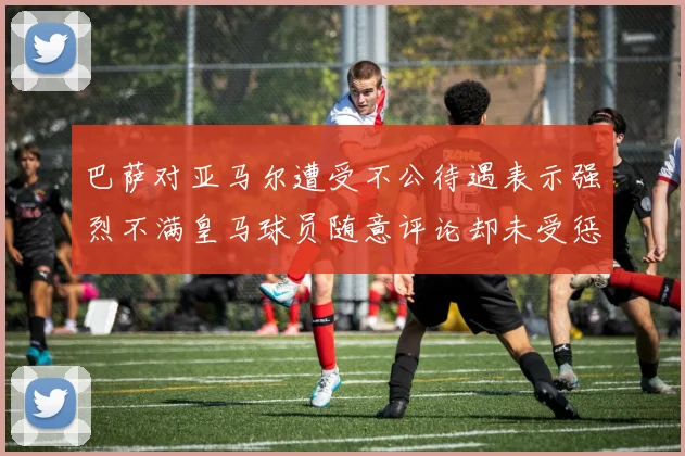 巴萨对亚马尔遭受不公待遇表示强烈不满皇马球员随意评论却未受惩罚