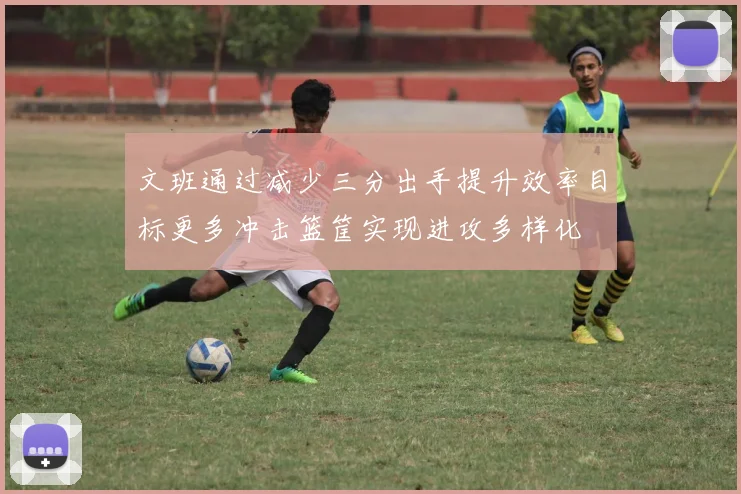 文班通过减少三分出手提升效率目标更多冲击篮筐实现进攻多样化