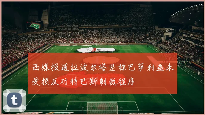西媒报道拉波尔塔坚称巴萨利益未受损反对特巴斯制裁程序